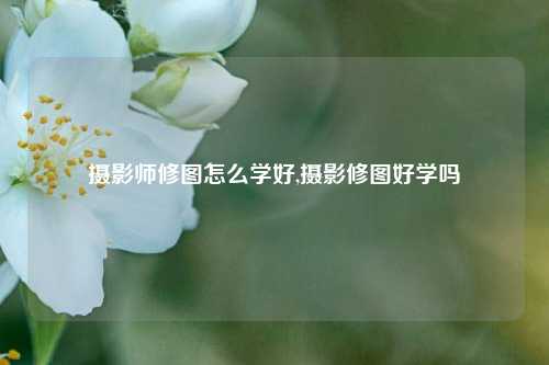 摄影师修图怎么学好,摄影修图好学吗