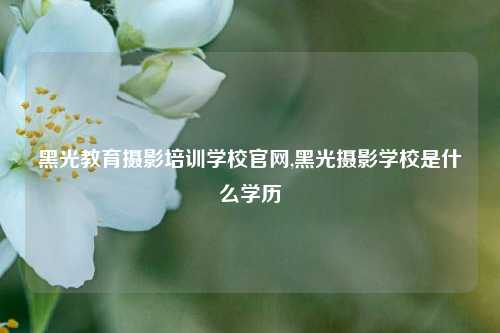 黑光教育摄影培训学校官网,黑光摄影学校是什么学历