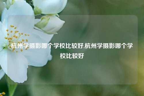 杭州学摄影哪个学校比较好,杭州学摄影哪个学校比较好