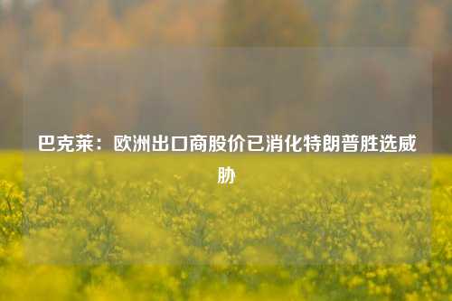 巴克莱：欧洲出口商股价已消化特朗普胜选威胁