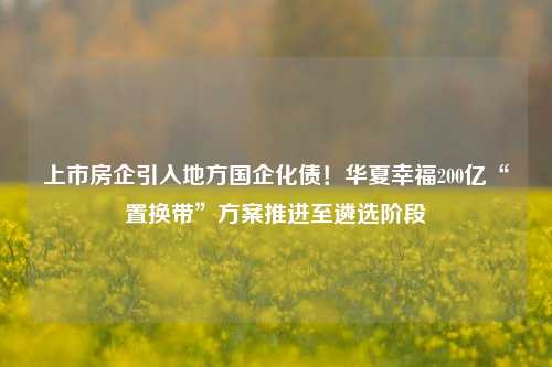 上市房企引入地方国企化债！华夏幸福200亿“置换带”方案推进至遴选阶段