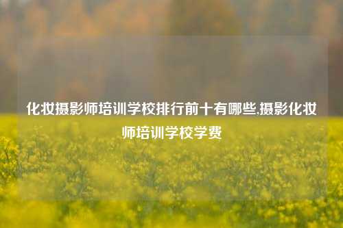 化妆摄影师培训学校排行前十有哪些,摄影化妆师培训学校学费