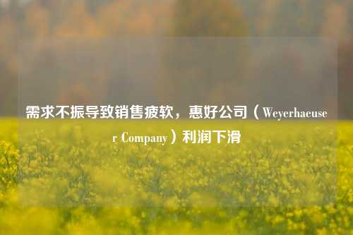 需求不振导致销售疲软，惠好公司（Weyerhaeuser Company）利润下滑