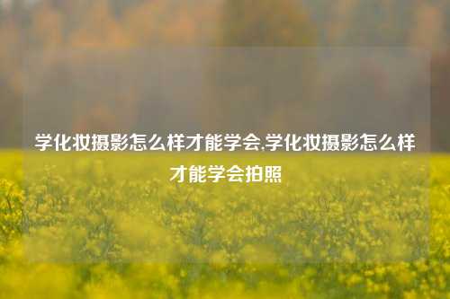 学化妆摄影怎么样才能学会,学化妆摄影怎么样才能学会拍照