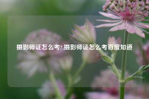 摄影师证怎么考?,摄影师证怎么考百度知道