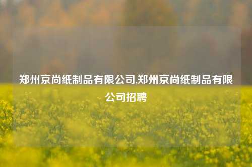 郑州京尚纸制品有限公司,郑州京尚纸制品有限公司招聘