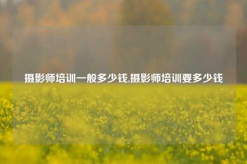 摄影师培训一般多少钱,摄影师培训要多少钱