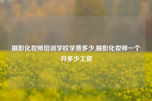 摄影化妆师培训学校学费多少,摄影化妆师一个月多少工资