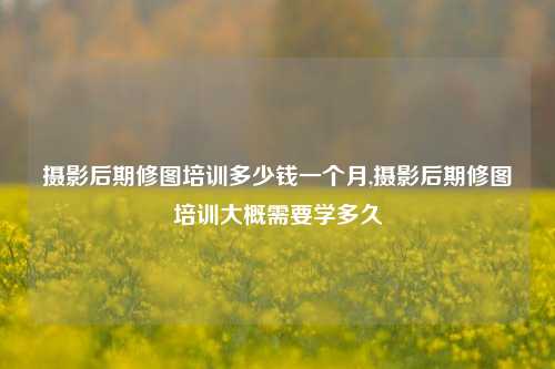 摄影后期修图培训多少钱一个月,摄影后期修图培训大概需要学多久