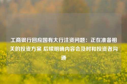 工商银行回应国有大行注资问题：正在准备相关的投资方案 后续明确内容会及时和投资者沟通