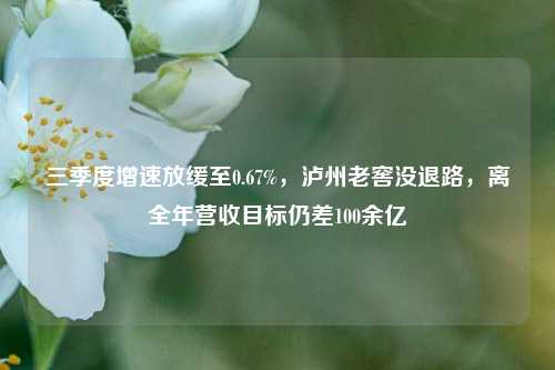 三季度增速放缓至0.67%，泸州老窖没退路，离全年营收目标仍差100余亿