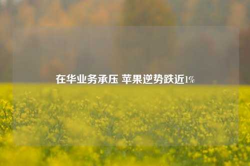 在华业务承压 苹果逆势跌近1%