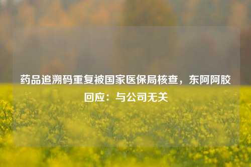 药品追溯码重复被国家医保局核查，东阿阿胶回应：与公司无关