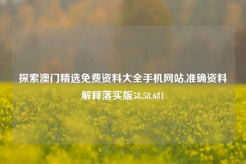 探索澳门精选免费资料大全手机网站,准确资料解释落实版58.58.681